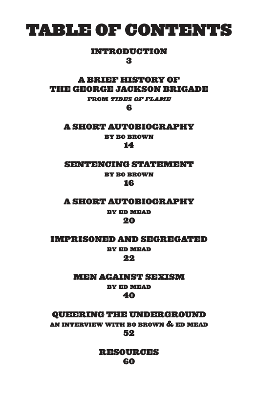 TABLE OF CONTENTS A BRIEF HISTORY OF THE GEORGE JACKSON BRIGADE FROM TIDES OF FLAME 6 A SHORT AUTOBIOGRAPHY BY BO BROWN 4 SENTENCING STATEMENT BY BO BROWN 16 A SHORT AUTOBIOGRAPHY BY ED MEAD 20 IMPRISONED AND SEGREGATED BY ED MEAD 22 MEN AGAINST SEXISM BY ED MEAD 40 QUEERING THE UNDERGROUND AN INTERVIEW WITH BO BROWN & ED MEAD 52